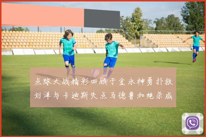点球大战精彩回顾于金永神勇扑救刘洋与卡迪斯失点马德鲁加绝杀成英雄