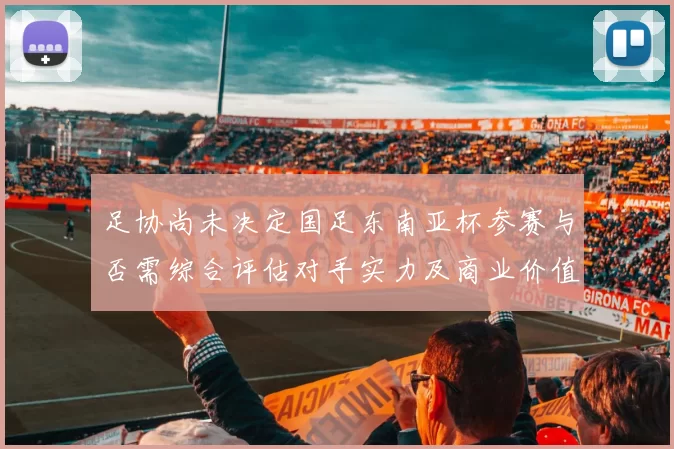 足协尚未决定国足东南亚杯参赛与否需综合评估对手实力及商业价值