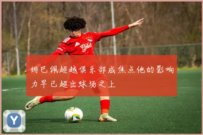 姆巴佩超越俱乐部成焦点他的影响力早已超出球场之上