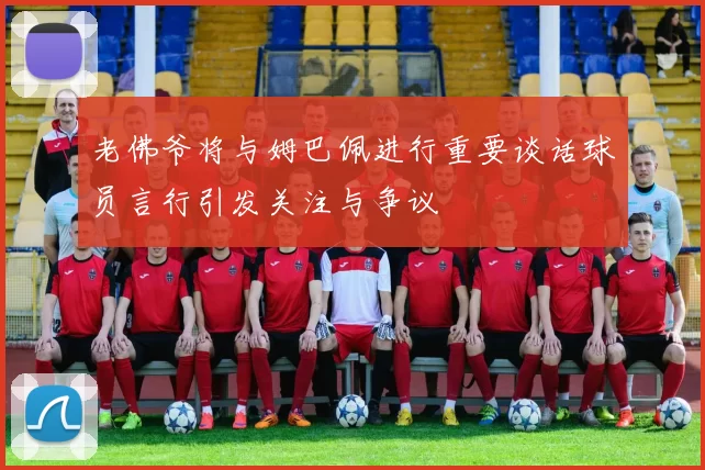 老佛爷将与姆巴佩进行重要谈话球员言行引发关注与争议