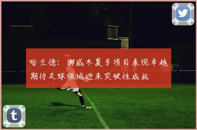 哈兰德：挪威冬夏季项目表现卓越期待足球领域迎来突破性成就