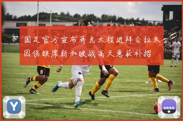 国足官方宣布蒋光太程进拜合拉木因伤缺席新加坡战高天意获补招