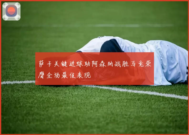 萨卡关键进球助阿森纳战胜马竞荣膺全场最佳表现