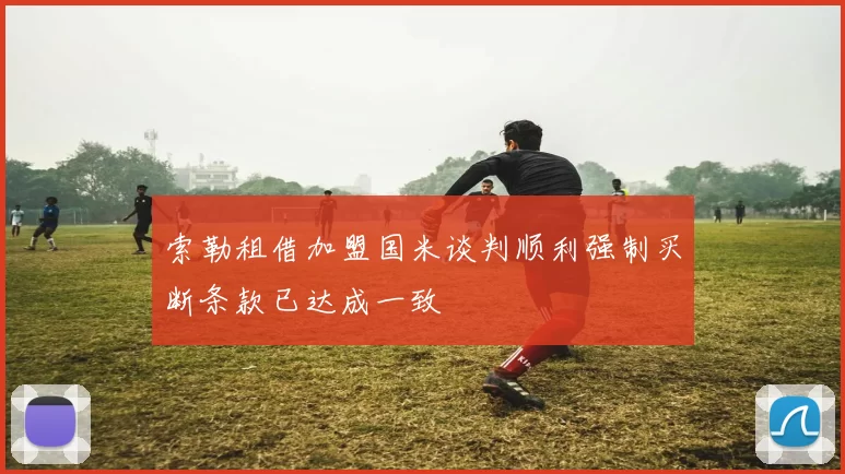 索勒租借加盟国米谈判顺利强制买断条款已达成一致