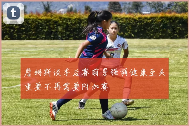 詹姆斯谈季后赛前景强调健康至关重要不再需要附加赛