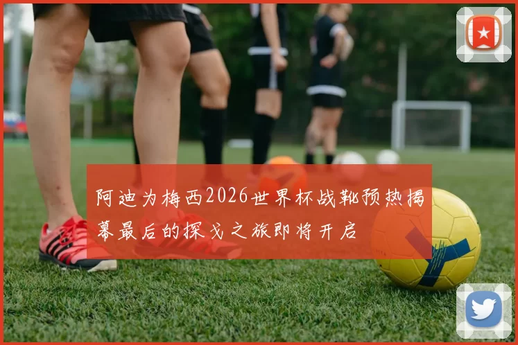 阿迪为梅西2026世界杯战靴预热揭幕最后的探戈之旅即将开启