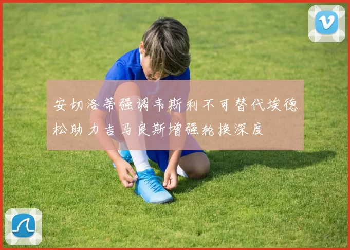 安切洛蒂强调韦斯利不可替代埃德松助力吉马良斯增强轮换深度