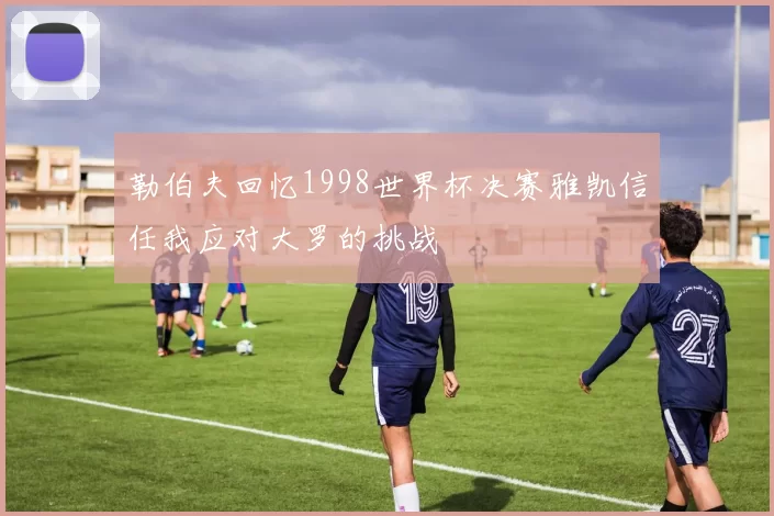 勒伯夫回忆1998世界杯决赛雅凯信任我应对大罗的挑战