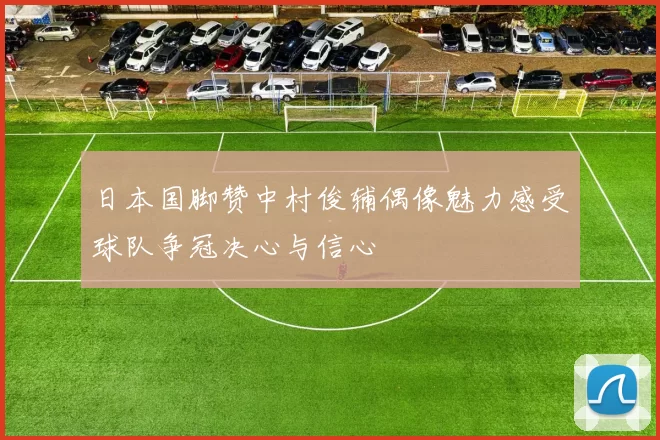 日本国脚赞中村俊辅偶像魅力感受球队争冠决心与信心